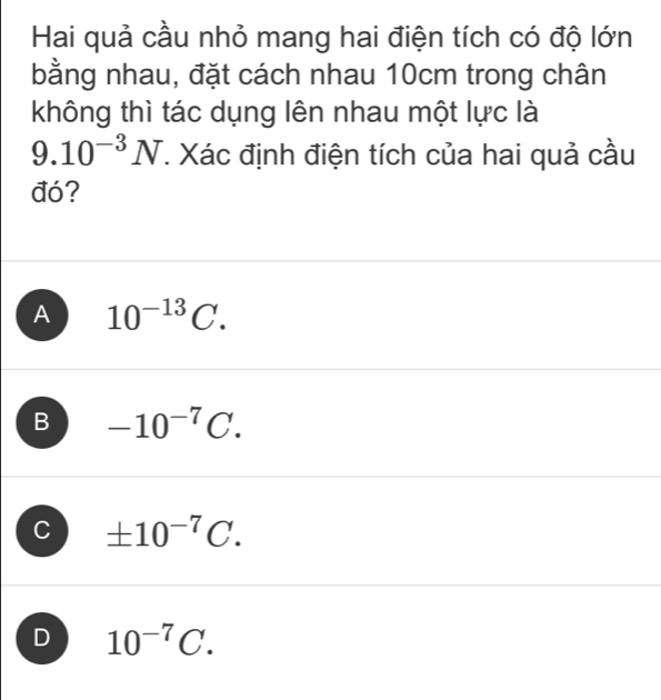 Hai quả cầu nhỏ mang hai điện tích có độ lớn
bằng nhau, đặt cách nhau 10cm trong chân
không thì tác dụng lên nhau một lực là
9.10^(-3)N. Xác định điện tích của hai quả cầu
đó?
A 10^(-13)C.
B -10^(-7)C.
C ± 10^(-7)C.
D 10^(-7)C.