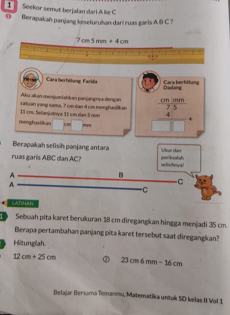 Seekor semut berjalan dari A ke C
Berapakah panjang keseluruhan dari ruas garis A B C ?
Cara berhitung Farida Cara berhitung
Dadang
Aku akan menjumlahkan panjangnya dengan
satuan yang sama, 7 cm dan 4 cm menghasilkan beginarrayr frac  cm/7.5 □ □ +
11 cm. Selanjutnya 11 cm dan 5 mm
menghasilkan cm (
Berapakah selisih panjang antara Ukur dan
periksalah
ruas garis ABC dan AC? selisihnya!
A
B
A
C
C
latihan
1 Sebuah pita karet berukuran 18 cm diregangkan hingga menjadi 35 cm.
Berapa pertambahan panjang pita karet tersebut saat diregangkan?
Hitunglah.
12cm+25cm
② 23cm6mm-16cm
Belajar Bersama Temanmu, Matematika untuk SD kelas II Vol 1