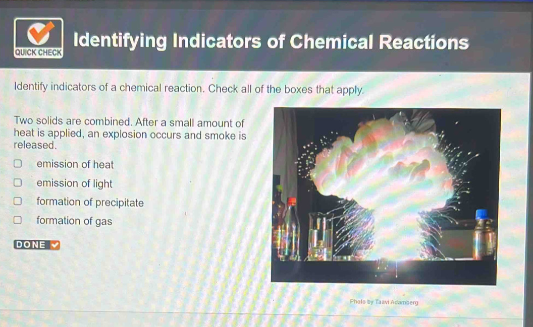 Identifying Indicators of Chemical Reactions
QUICK CHECK
Identify indicators of a chemical reaction. Check all of the boxes that apply.
Two solids are combined. After a small amount of
heat is applied, an explosion occurs and smoke is
released.
emission of heat
emission of light
formation of precipitate
formation of gas
DONE
Photo by Taavi Adamberg