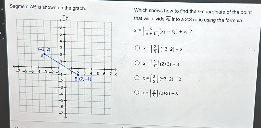 Segment AB is shown on the graph. Which shows how to find the x-coordinate of the point
that will divide overline AB into a 2:3 ratio using the formula
x=( a/a+b )(x_2-x_1)+x_1 ?
x=( 2/3 )(-3-2)+2
x=( 2/3 )(2+3)-3
x=( 2/5 )(-3-2)+2
x=( 2/5 )(2+3)-3