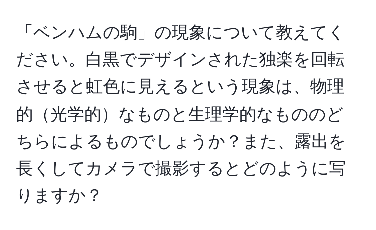 「ベンハムの駒」の現象について教えてください。白黒でデザインされた独楽を回転させると虹色に見えるという現象は、物理的光学的なものと生理学的なもののどちらによるものでしょうか？また、露出を長くしてカメラで撮影するとどのように写りますか？