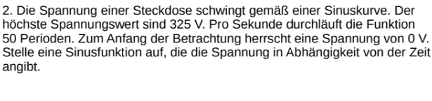 Die Spannung einer Steckdose schwingt gemäß einer Sinuskurve. Der 
höchste Spannungswert sind 325 V. Pro Sekunde durchläuft die Funktion
50 Perioden. Zum Anfang der Betrachtung herrscht eine Spannung von 0 V. 
Stelle eine Sinusfunktion auf, die die Spannung in Abhängigkeit von der Zeit 
angibt.