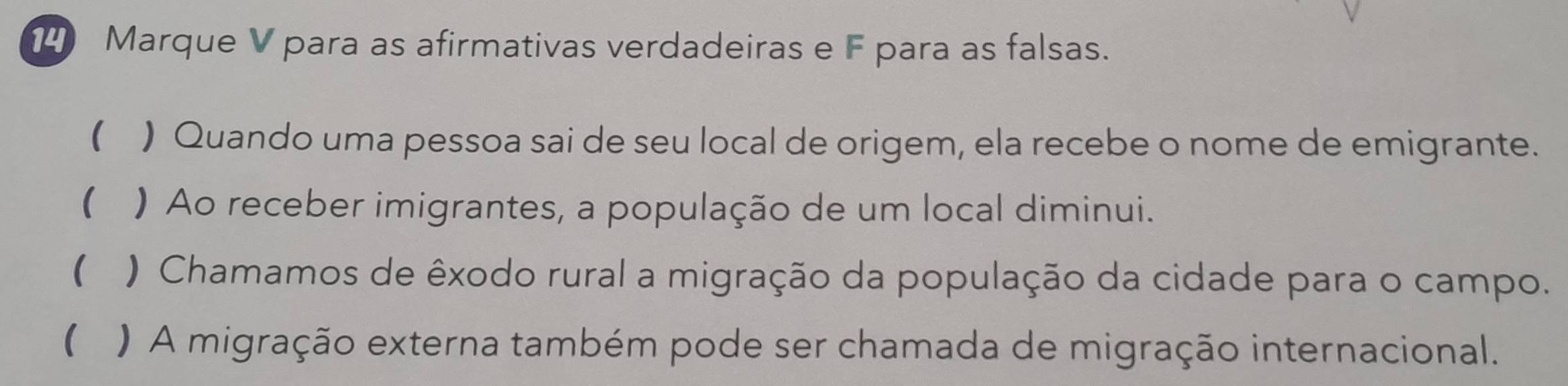 7° Marque V para as afirmativas verdadeiras e F para as falsas. 
( ) Quando uma pessoa sai de seu local de origem, ela recebe o nome de emigrante. 
 ) Ao receber imigrantes, a população de um local diminui. 
( ) Chamamos de êxodo rural a migração da população da cidade para o campo. 
( ) A migração externa também pode ser chamada de migração internacional.