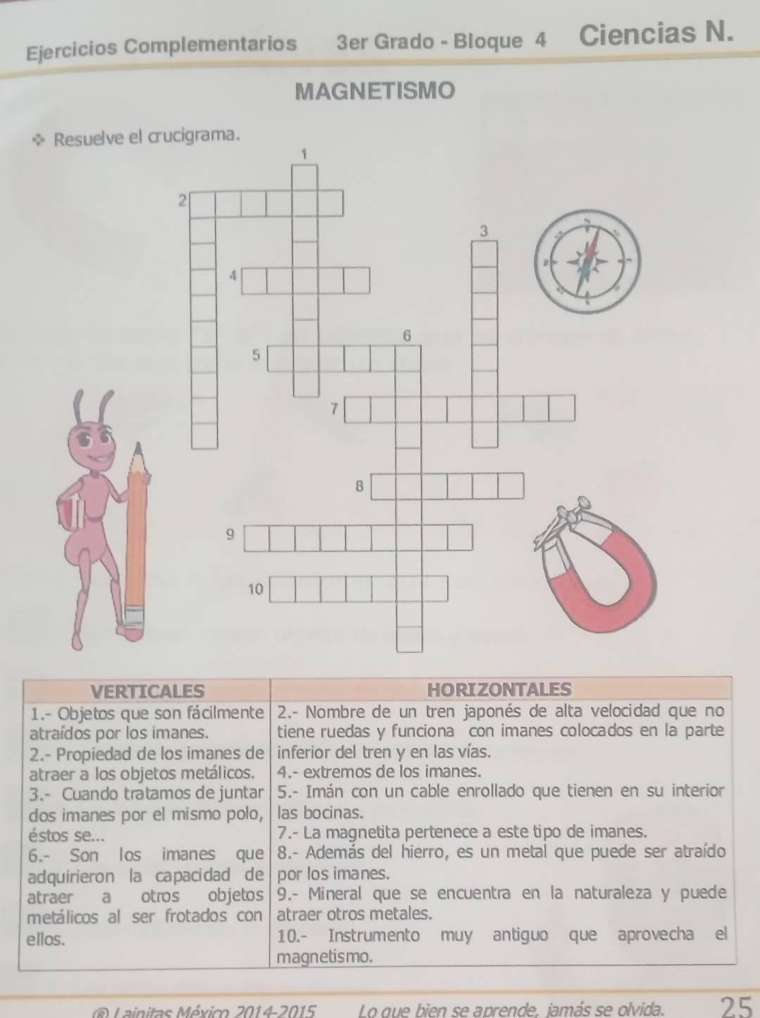 Ejercicios Complementarios 3er Grado - Bloque 4 Ciencias N. 
MAGNETISMO 
VERTICALES HORIZONTALES 
1.- Objetos que son fácilmente 2.- Nombre de un tren japonés de alta velocidad que no 
atraídos por los imanes. tiene ruedas y funciona con imanes colocados en la parte 
2.- Propiedad de los imanes de inferior del tren y en las vías. 
atraer a los objetos metálicos. 4.- extremos de los imanes. 
3.- Cuando tratamos de juntar 5.- Imán con un cable enrollado que tienen en su interior 
dos imanes por el mismo polo, las bocinas. 
éstos se... 7.- La magnetita pertenece a este tipo de imanes. 
6.- Son los imanes que 8.- Además del hierro, es un metal que puede ser atraído 
adquirieron la capacidad de por los imanes. 
atraer a otros objetos 9.- Mineral que se encuentra en la naturaleza y puede 
metálicos al ser frotados con atraer otros metales. 
ellos. 10.- Instrumento muy antiguo que aprovecha el 
magnetismo. 
@ Lainitas México 2014-2015 Lo que bien se aprende. jamás se olvida. 25