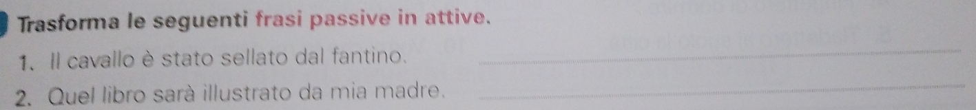 Trasforma le seguenti frasi passive in attive. 
1. Il cavallo è stato sellato dal fantino. 
_ 
2. Quel libro sarà illustrato da mia madre. 
_