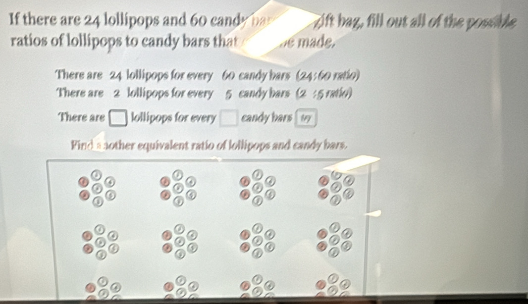 If there are 24 lollipops and 60 candy par zift bag, fill out all of the possible 
ratios of lollipops to candy bars that de made, 
There are 24 lollipops for every 60 candy bars (24: 60 ratio) 
There are 2 ollipops for every 5 candy bars (2 : 5 ratio) 
There are lollipops for every □ candy hars 
Find a nother equivalent ratio of lollipops and candy bars.