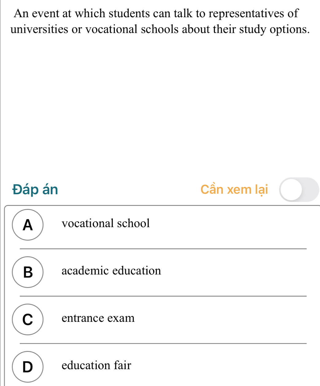 An event at which students can talk to representatives of
universities or vocational schools about their study options.
Đáp án Cần xem lại
A  vocational school
B ) academic education
C entrance exam
D ) education fair