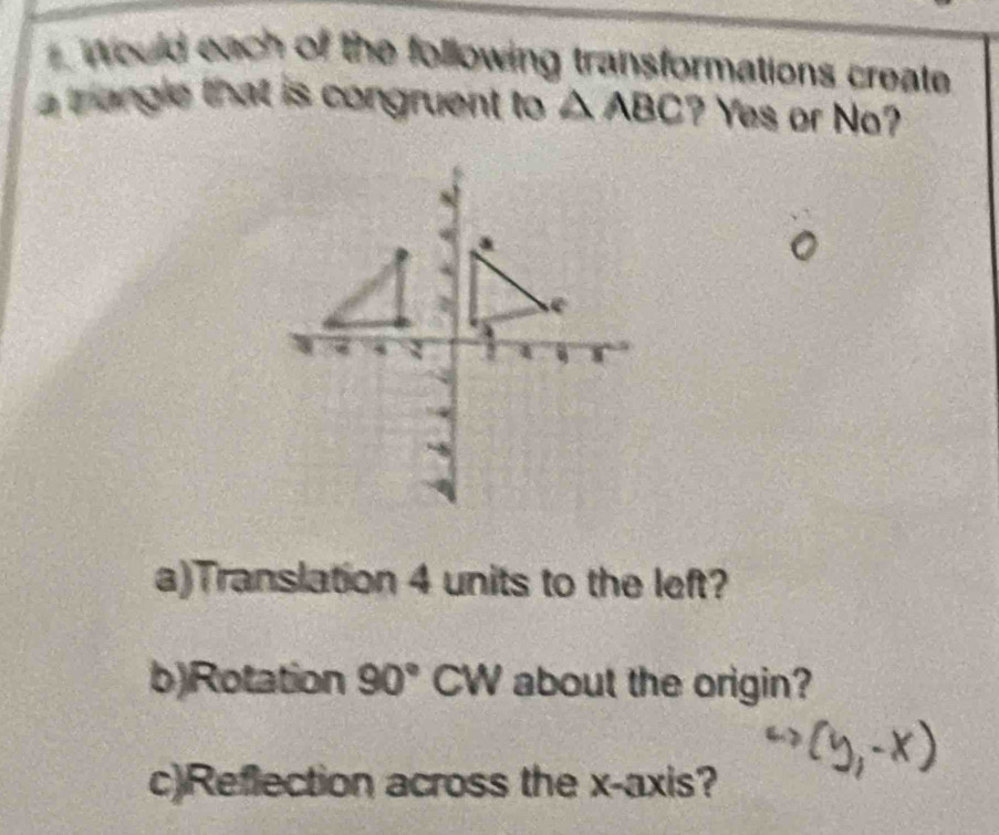 Would each of the following transformations create 
a trangle that is congruent to △ ABC ? Yes or No? 
a)Translation 4 units to the left? 
b)Rotation 90° CW about the origin? 
c)Reflection across the x-axis?