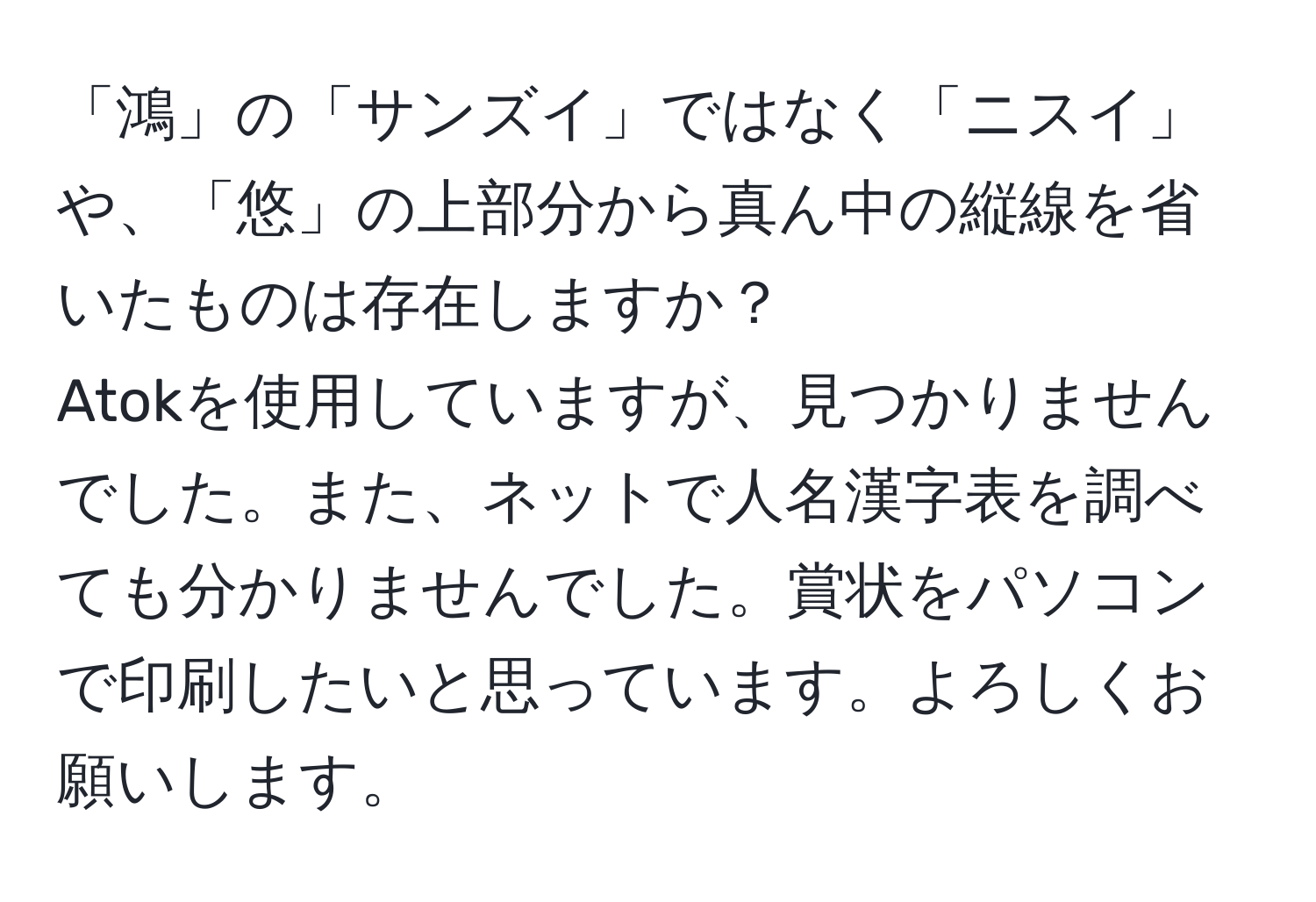 「鴻」の「サンズイ」ではなく「ニスイ」や、「悠」の上部分から真ん中の縦線を省いたものは存在しますか？  
Atokを使用していますが、見つかりませんでした。また、ネットで人名漢字表を調べても分かりませんでした。賞状をパソコンで印刷したいと思っています。よろしくお願いします。