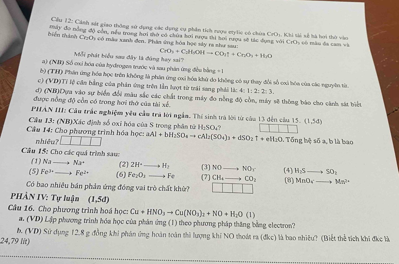 Cảnh sát giao thông sử dụng các dụng cụ phân tích rượu etylic có chứa CrO_3.Khi i tài xế hà hơi thở vào
máy đo nồng độ cồn, nếu trong hơi thở có chứa hơi rượu thì hơi rượu sẽ tác dụng với CrO_3 có màu da cam và
biến thành Cr₂O3 có màu xanh đen. Phản ứng hóa học sảy ra như sau:
CrO_3+C_2H_5OHto CO_2uparrow +Cr_2O_3+H_2O
Mỗi phát biểu sau đây là đúng hay sai?
a) (NB) Số oxi hóa của hydrogen trước và sau phản ứng đều bằng +1
b) (TH) Phản ứng hóa học trên không là phản ứng oxi hóa khử do không có sự thay đổi số oxi hóa của các nguyên tử.
c) (VD)Tỉ lệ cân bằng của phản ứng trên lần lượt từ trái sang phải là: 4:1:2:2:3.
d) (NB)Dựa vào sự biến đổi màu sắc các chất trong máy đo nồng độ cồn, máy sẽ thông báo cho cảnh sát biết
được nồng độ cồn có trong hơi thở của tài xhat e.
PHẢN III: Câu trắc nghiệm yêu cầu trã lời ngắn. Thí sinh trả lời từ câu 13 đến câu 15. (1,5d)
Câu 13: (NB)Xác định số oxi hóa của S trong phân tử H_2SO_4 ?
Câu 14: Cho phương trình hóa học: aAl+bH_2SO_4to cAl_2(SO_4)_3+dSO_2uparrow +eH_2O - Tổng hệ số a, b là bao
nhiêu? ||
Câu 15: Cho các quá trình sau:
(2)
(1) Nato Na^+ 2H^+to H_2 (3) NOto NO_3^(- (4) H_2)Sto SO_2
(5) Fe^(3+)to Fe^(2+) (6) Fe_2O_3to Fe (7) CH_4to CO_2 (8) MnO_4^(-to Mn^2+)
Có bao nhiêu bán phản ứng đóng vai trò chất khừ?
PHÀN IV: Tự luận (1,5d)
Câu 16. Cho phương trình hoá học: Cu+HNO_3to Cu(NO_3)_2+NO+H_2O(l)
a. (VD) Lập phương trình hóa học của phản ứng (1) theo phương pháp thăng bằng electron?
b. (VD) Sử dụng 12.8 g đồng khi phản ứng hoàn toàn thì lượng khí NO thoát ra (đkc) là bao nhiêu? (Biết thể tích khí đkc là
24,79 lít)