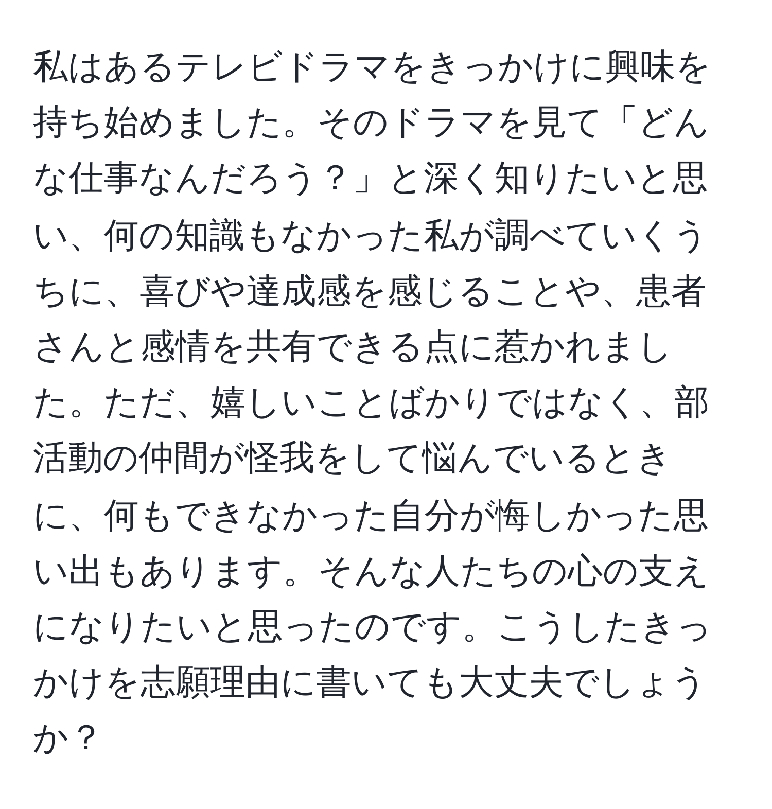 私はあるテレビドラマをきっかけに興味を持ち始めました。そのドラマを見て「どんな仕事なんだろう？」と深く知りたいと思い、何の知識もなかった私が調べていくうちに、喜びや達成感を感じることや、患者さんと感情を共有できる点に惹かれました。ただ、嬉しいことばかりではなく、部活動の仲間が怪我をして悩んでいるときに、何もできなかった自分が悔しかった思い出もあります。そんな人たちの心の支えになりたいと思ったのです。こうしたきっかけを志願理由に書いても大丈夫でしょうか？