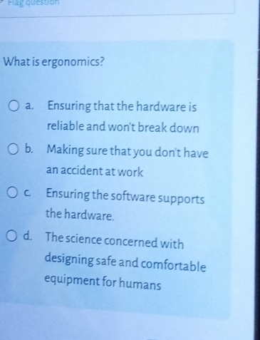 Flag question
What is ergonomics?
a. Ensuring that the hardware is
reliable and won't break down
b. Making sure that you don't have
an accident at work
c. Ensuring the software supports
the hardware.
d. The science concerned with
designing safe and comfortable
equipment for humans