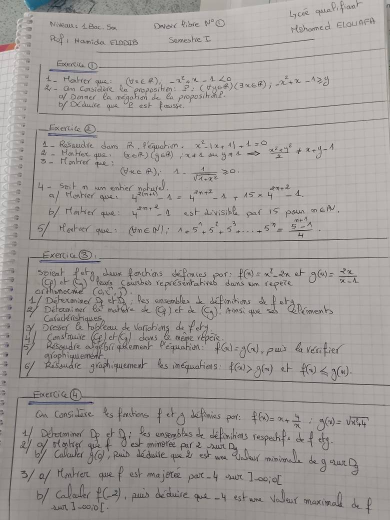 Lycee qual,fianr
Niveau: 1 Boc. Sa Deair fibre N° D
Hshamed ELOLAFA
Prof: Hamida ELOOTB SemesHe I
Exercic①
_
1. Hontrer que : (forall x∈ R)_1-x^2+x-1<0</tex>
a - Cm Considere ta proposition: P: (forall y∈ R)(exists x∈ R);-x^2+x-1≥slant y
of Donner la megation de ea proposition.
D/Dcdure que P est Pausse.
Exercice④
1. Ressudre dams R, Pequation. x^2-|x+1|+1=0
a - HonHer que. (x∈ R)(y∈ R);x!= 1suy!= 1  (x^2+y^2)/2 != x+y-1
5- Honter gue:
(forall x∈ R)_1,1- 1/sqrt(1+x^2) ≥slant 0
4 - seit n un enbier nobuld.
a/ Honkser que, 4^(2(n+1))-1=4^(2n+2)-1+15* 4^(2n+2)-1.
6/ HonHer que: 4^(2n+2)-1 est divisible par 15 paun n∈ N_+
5/ Hearter que: (forall n∈ N);1+5^(wedge)+5^2+5^3+·s +5^n= (5^(n+1)-1)/4 
Exercic③:
soient ferg, dear fonchions defimies pars f(x)=x^2-2x et g(x)= 2x/x-1 
(P). et(cq) Pears courtbes representalives dans um repere
orthonocme (0,vector c,vector j)
1/Deteconiner Do erZ Pes ensembles de defimitions do fers
②/ Detoumimer eat matere de (6) et de (c_g) 1 Aimsi que se QPemenbs
Carachersriques,
3, Dcesser le Fableau de variations de fery
4 Constuuve (c_1 er (cg) clams. le meme repere.
Ressedre aebrigdement Prequation : f(x)=g(x)
graphiquement ,puis eaverifier
6/ Resoudre graphiquement fes inequations f(x)>g(x) et f(x)≤ g(x).
Exercic④
can considere ts fanchions fer  definies pors f(x)=x+ 4/x ;g(x)=sqrt(x^2+4)
1 Deamnr o or cfe encermblas of defintions respecnfs def ebg
21 of otarter que f
by Colcuder g(0)
3/ a/ Hmhot guse f est majeree part-4 mure Icoi0l
b1 calauller f(-2) , puis deduire gue4 est ume Vollur maximalk def
sun 1-0010[.