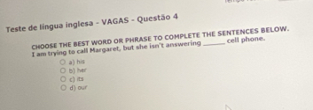 Teste de língua inglesa - VAGAS - Questão 4
CHOOSE THE BEST WORD OR PHRASE TO COMPLETE THE SENTENCES BELOW.
I am trying to call Margaret, but she isn't answering cell phone.
a) his
b) her c) its
d) our