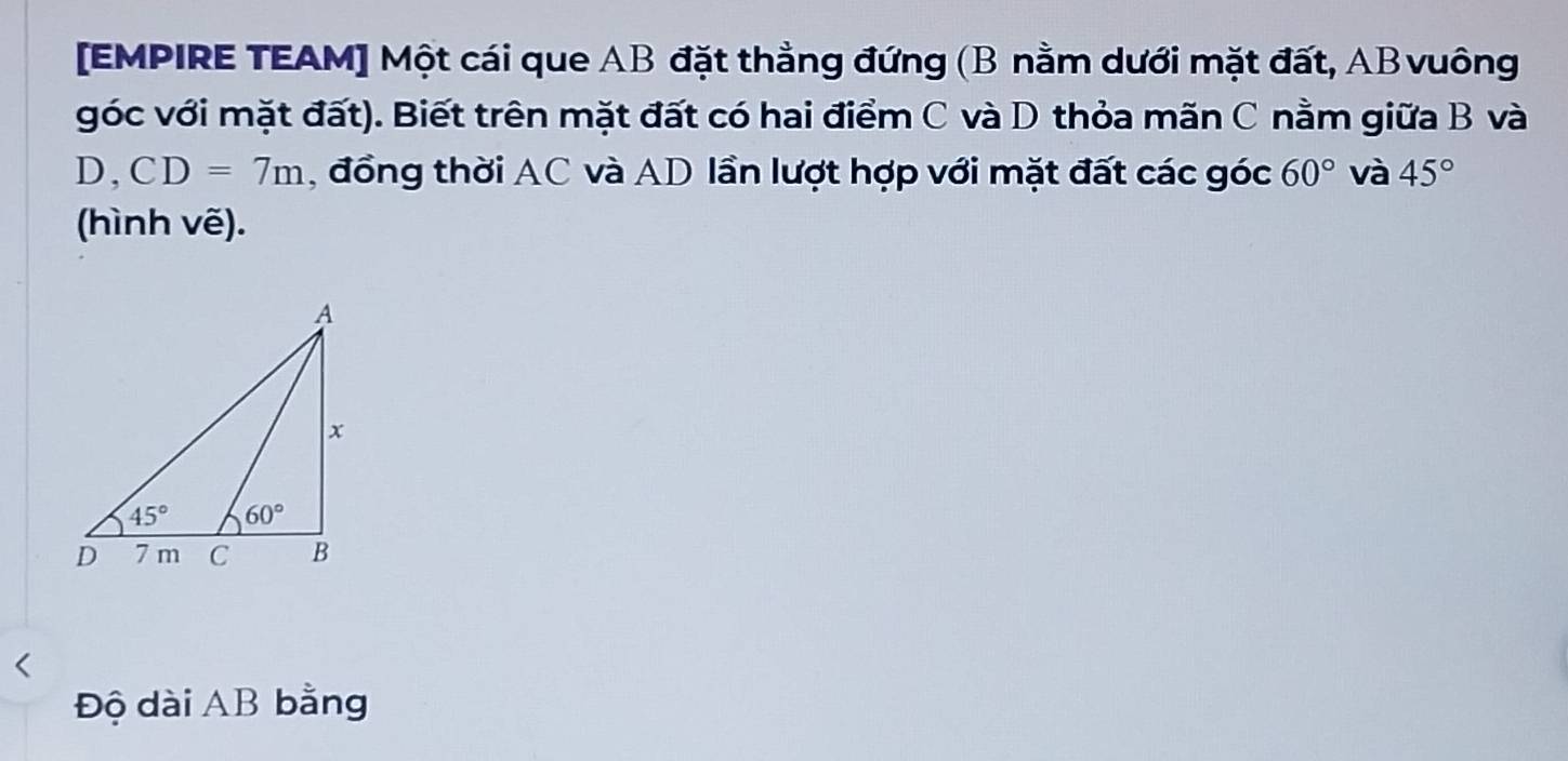 [EMPIRE TEAM] Một cái que AB đặt thẳng đứng (B nằm dưới mặt đất, ABvuông
góc với mặt đất). Biết trên mặt đất có hai điểm C và D thỏa mãn C nằm giữa B và
D, CD=7m ,  đồng thời AC và AD lần lượt hợp với mặt đất các góc 60° và 45°
(hình vẽ).
Độ dài AB bằng