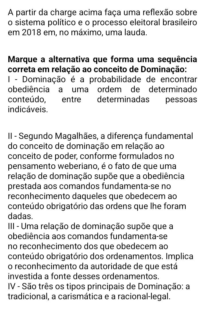 A partir da charge acima faça uma reflexão sobre
o sistema político e o processo eleitoral brasileiro
em 2018 em, no máximo, uma lauda.
Marque a alternativa que forma uma sequência
correta em relação ao conceito de Dominação:
I - Dominação é a probabilidade de encontrar
obediência a uma ordem de determinado
conteúdo, entre determinadas pessoas
indicáveis.
II - Segundo Magalhães, a diferença fundamental
do conceito de dominação em relação ao
conceito de poder, conforme formulados no
pensamento weberiano, é o fato de que uma
relação de dominação supõe que a obediência
prestada aos comandos fundamenta-se no
reconhecimento daqueles que obedecem ao
conteúdo obrigatório das ordens que lhe foram
dadas.
III - Uma relação de dominação supõe que a
obediência aos comandos fundamenta-se
no reconhecimento dos que obedecem ao
conteúdo obrigatório dos ordenamentos. Implica
o reconhecimento da autoridade de que está
investida a fonte desses ordenamentos.
IV - São três os tipos principais de Dominação: a
tradicional, a carismática e a racional-legal.