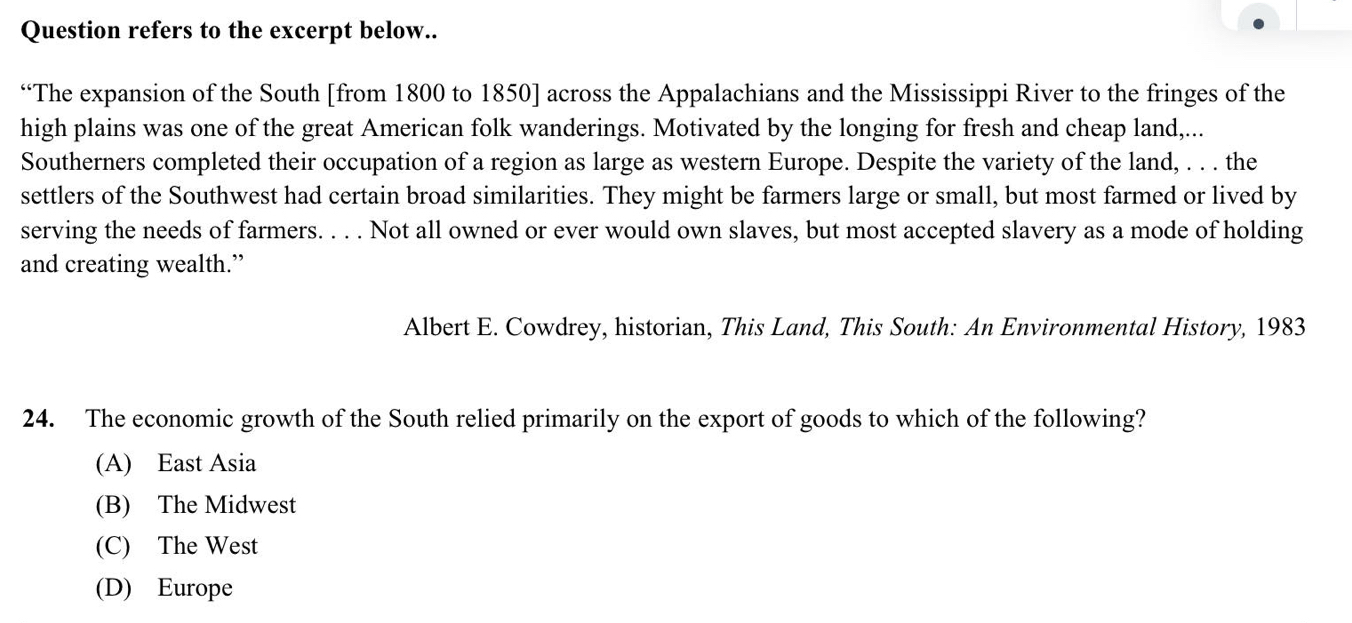 Question refers to the excerpt below..
“The expansion of the South [from 1800 to 1850] across the Appalachians and the Mississippi River to the fringes of the
high plains was one of the great American folk wanderings. Motivated by the longing for fresh and cheap land,...
Southerners completed their occupation of a region as large as western Europe. Despite the variety of the land, . . . the
settlers of the Southwest had certain broad similarities. They might be farmers large or small, but most farmed or lived by
serving the needs of farmers. . . . Not all owned or ever would own slaves, but most accepted slavery as a mode of holding
and creating wealth.”
Albert E. Cowdrey, historian, This Land, This South: An Environmental History, 1983
24. The economic growth of the South relied primarily on the export of goods to which of the following?
(A) East Asia
(B) The Midwest
(C) The West
(D) Europe