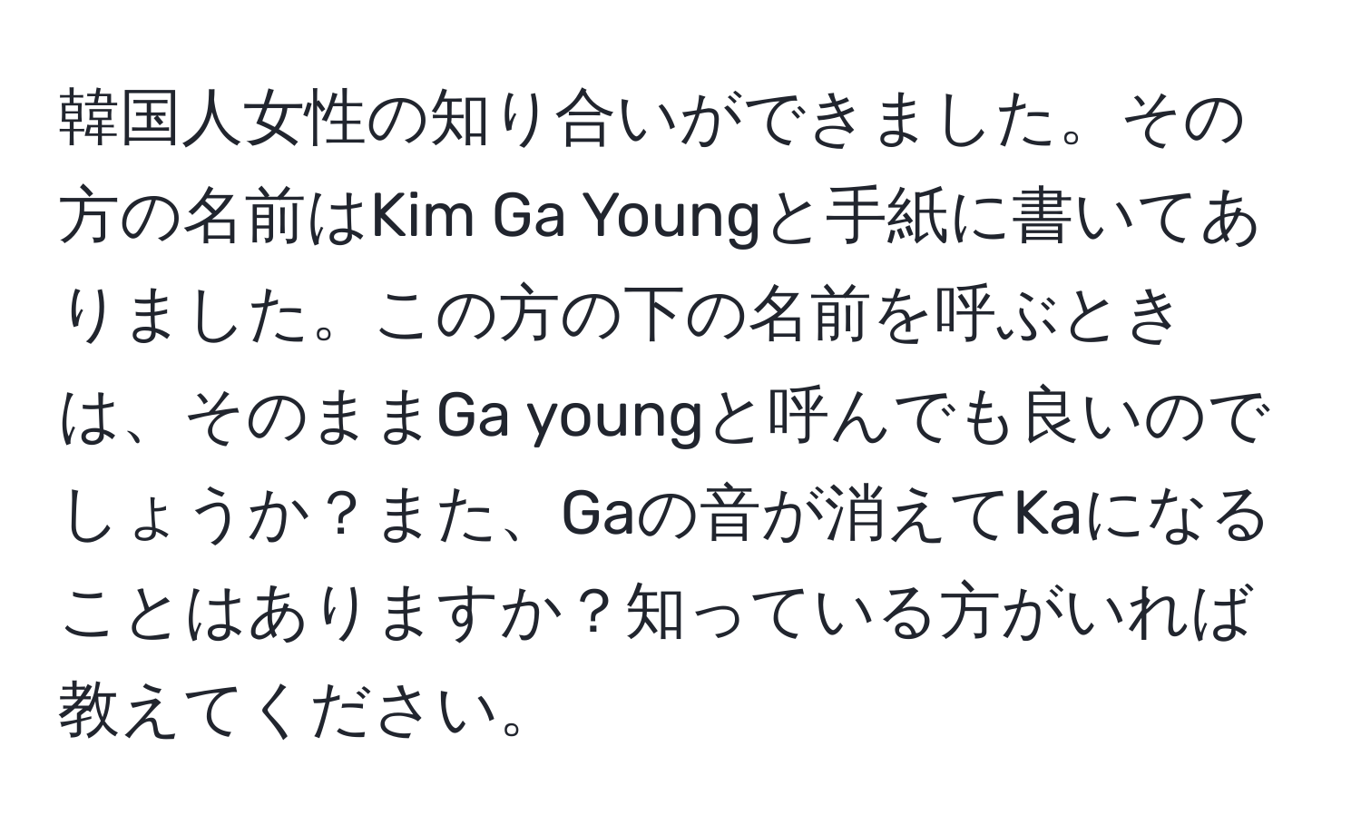 韓国人女性の知り合いができました。その方の名前はKim Ga Youngと手紙に書いてありました。この方の下の名前を呼ぶときは、そのままGa youngと呼んでも良いのでしょうか？また、Gaの音が消えてKaになることはありますか？知っている方がいれば教えてください。