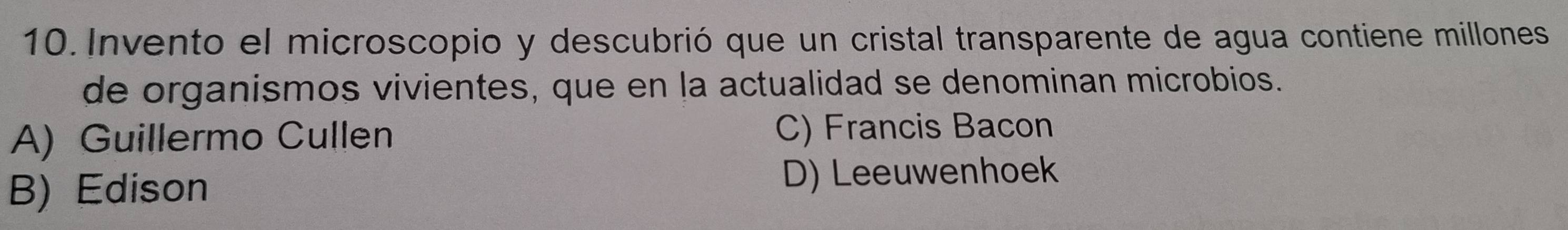 Invento el microscopio y descubrió que un cristal transparente de agua contiene millones
de organismos vivientes, que en la actualidad se denominan microbios.
A) Guillermo Cullen C) Francis Bacon
B) Edison D) Leeuwenhoek