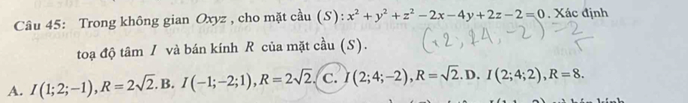 Trong không gian Oxyz , cho mặt cầu (S): x^2+y^2+z^2-2x-4y+2z-2=0. Xác định
toạ độ tâm / và bán kính R của mặt cầu (S).
A. I(1;2;-1), R=2sqrt(2).B. I(-1;-2;1), R=2sqrt(2). C. I(2;4;-2), R=sqrt(2).D. I(2;4;2), R=8.