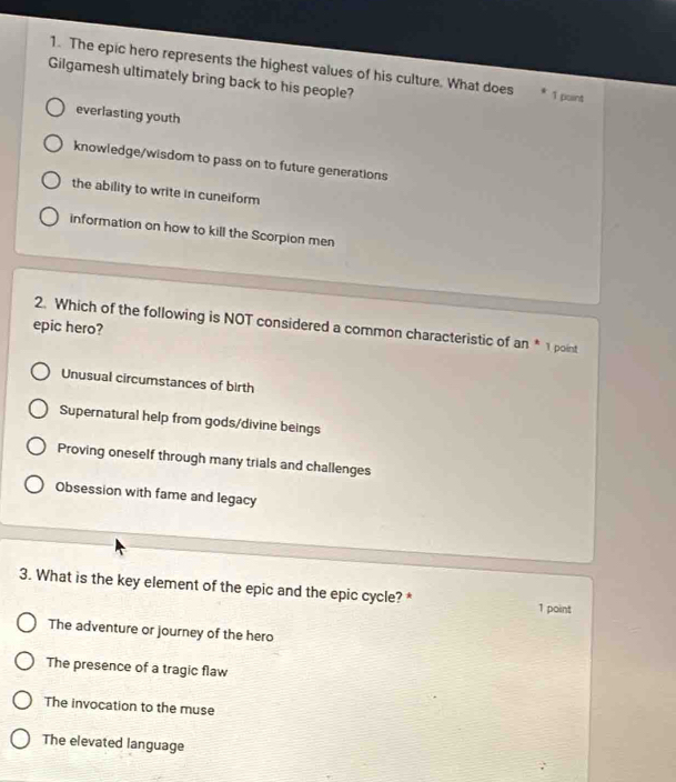 The epic hero represents the highest values of his culture. What does 1 point
Gilgamesh ultimately bring back to his people?
everlasting youth
knowledge/wisdom to pass on to future generations
the ability to write in cuneiform
information on how to kill the Scorpion men
epic hero? 2. Which of the following is NOT considered a common characteristic of an * 1 point
Unusual circumstances of birth
Supernatural help from gods/divine beings
Proving oneself through many trials and challenges
Obsession with fame and legacy
3. What is the key element of the epic and the epic cycle? * 1 point
The adventure or journey of the hero
The presence of a tragic flaw
The invocation to the muse
The elevated language