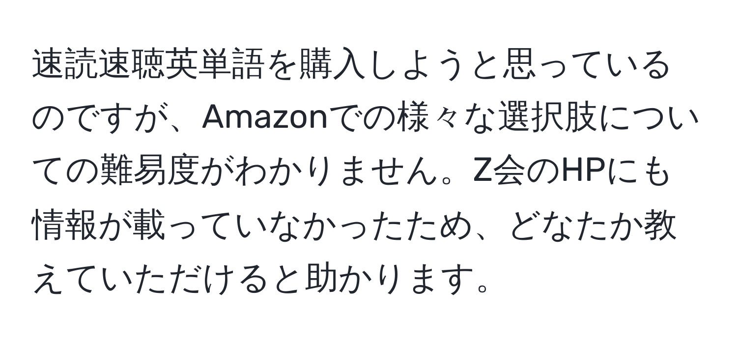 速読速聴英単語を購入しようと思っているのですが、Amazonでの様々な選択肢についての難易度がわかりません。Z会のHPにも情報が載っていなかったため、どなたか教えていただけると助かります。