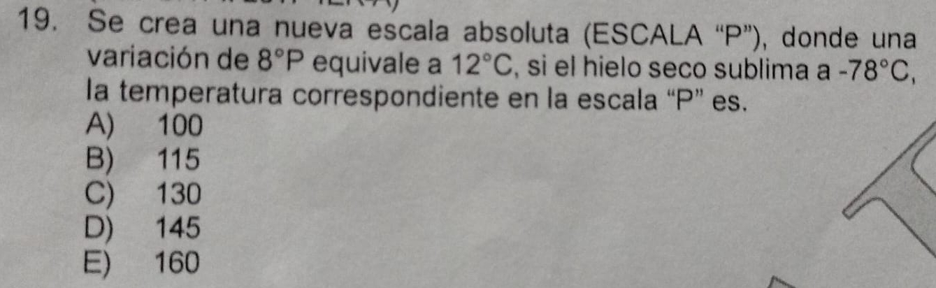 Se crea una nueva escala absoluta (ESCALA “ P ”), donde una
variación de 8°P equivale a 12°C , si el hielo seco sublima a -78°C, 
la temperatura correspondiente en la escala “ P ” es.
A) 100
B) 115
C) 130
D) 145
E) 160