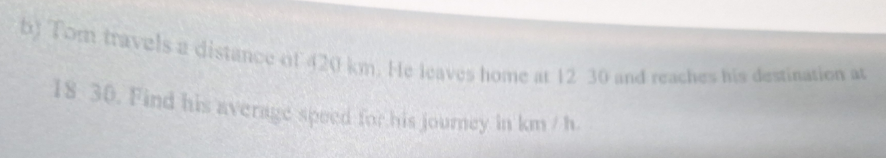 Tom travels a distance of 420 km. He leaves home at 12 30 and reaches his destination at
18 30. Find his average speed for his journey in km / h