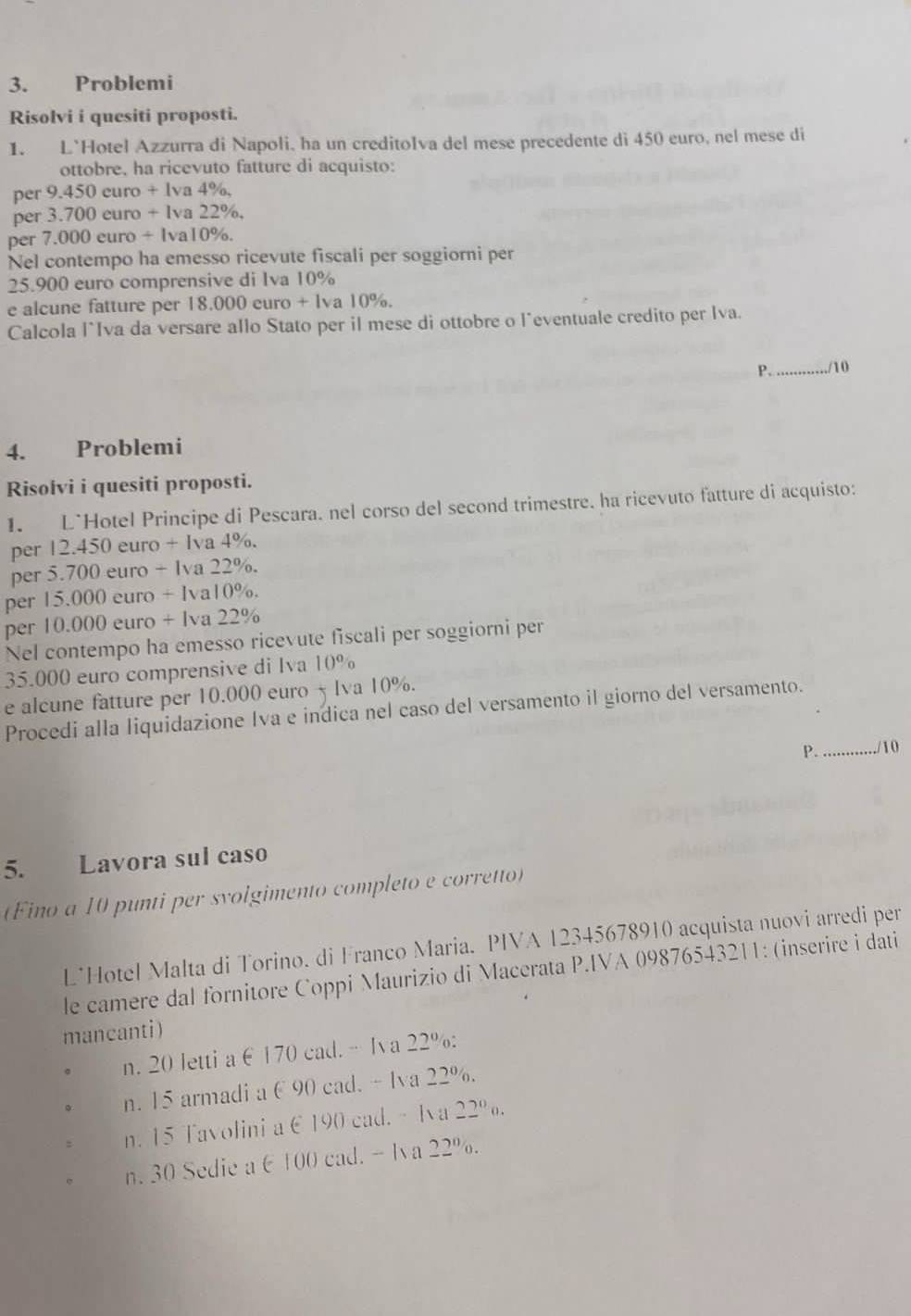 Problemi
Risolvi i quesiti proposti.
1. L`Hotel Azzurra di Napoli, ha un creditoIva del mese precedente di 450 euro, nel mese di
ottobre, ha ricevuto fatture di acquisto:
per 9.450curo+lva4% ,
per 3.700curo+lva22% .
per 7.000euro/ lva10% .
Nel contempo ha emesso ricevute fiscali per soggiorni per
25.900 euro comprensive di Iva 10%
e alcune fatture per 18.000 curo + Iva 10%.
Calcola l`Iva da versare allo Stato per il mese di ottobre o l^(eventuale credito per Iva.
P._ /10
4. Problemi
Risolvi i quesiti proposti.
1. L`Hotel Principe di Pescara. nel corso del second trimestre. ha ricevuto fatture di acquisto:
per 12.450euro+lva4% .
per 5.700euro-ura22% .
per 15.000euro+lval0% .
per 10.000euro+lva22%
Nel contempo ha emesso ricevute fiscali per soggiorni per
35.000 euro comprensive di Iva 10^circ)
e alcune fatture per 10.000 euro 5 lva 10%.
Procedi alla liquidazione Iva e indica nel caso del versamento il giorno del versamento.
A_ /10
5. Lavora sul caso
(Fino a 10 punti per svolgimento completo e corretto)
L*Hotel Malta di Torino. di Franco Maria. PIVA 12345678910 acquista nuovi arredi per
le camere dal fornitore Coppi Maurizio di Macerata P.IVA 09876543211: (inserire i dati
mancanti)
n. 20 letti a ∈ 170 cad.- Iv a 22% :.
n. 15 armadi a C 90 cad. - lva 22%.
。 n. 15 Tavolini a E190 cad. - Iva 22°o.
n. 30 Sedie a 6 100 cad. - Iva 22%.