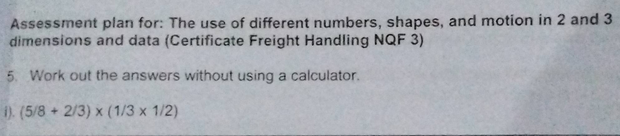 Assessment plan for: The use of different numbers, shapes, and motion in 2 and 3
dimensions and data (Certificate Freight Handling NQF 3) 
5. Work out the answers without using a calculator. 
i). (5/8+2/3)* (1/3* 1/2)