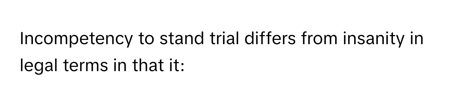 Incompetency to stand trial differs from insanity in legal terms in that it: