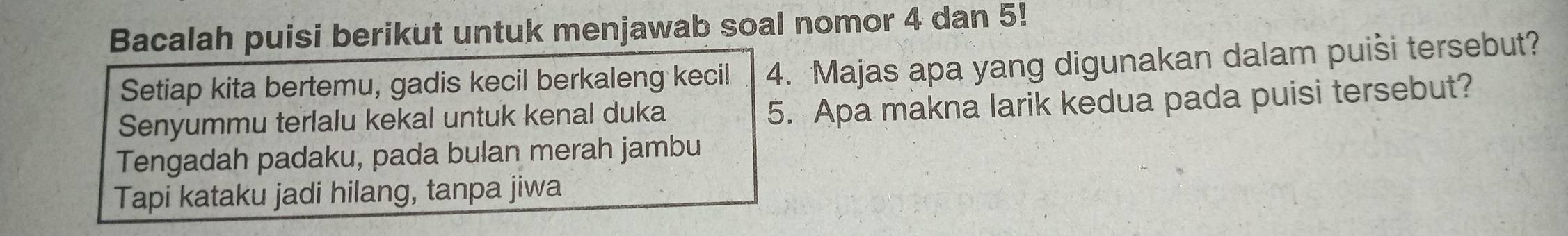 Bacalah puisi berikut untuk menjawab soal nomor 4 dan 5! 
Setiap kita bertemu, gadis kecil berkaleng kecil 4. Majas apa yang digunakan dalam puiši tersebut? 
Senyummu terlalu kekal untuk kenal duka 
5. Apa makna larik kedua pada puisi tersebut? 
Tengadah padaku, pada bulan merah jambu 
Tapi kataku jadi hilang, tanpa jiwa