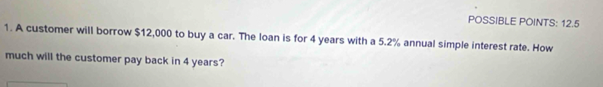 POSSIBLE POINTS: 12.5 
1. A customer will borrow $12,000 to buy a car. The loan is for 4 years with a 5.2% annual simple interest rate. How 
much will the customer pay back in 4 years?