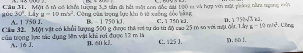 48 00 J . D. 4 800 J.
Câu 31. Một ô tô có khối lượng 3,5 tấn đi hết một con dốc dài 100 m và hợp với mặt phẳng nằm ngang một
góc 30°. Lấy g=10m/s^2. Công của trọng lực khi ô tô xuống dốc bằng
A. 1 750 J. B. - 1 750 kJ. C. 1 750 kJ.
D. 1750sqrt(3)kJ. 
Câu 32. Một vật có khối lượng 500 g được thả rơi tự do từ độ cao 25 m so với mặt đất. Lấy g=10m/s^2 *. Công
của trọng lực tác dụng lên vật khi rơi được 12 m là
A. 16 J. B. 60 kJ. C. 125 J. D. 60 J.