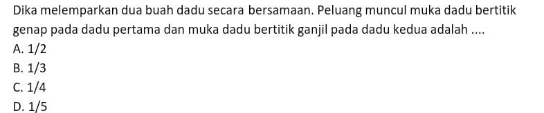 Dika melemparkan dua buah dadu secara bersamaan. Peluang muncul muka dadu bertitik
genap pada dadu pertama dan muka dadu bertitik ganjil pada dadu kedua adalah ....
A. 1/2
B. 1/3
C. 1/4
D. 1/5