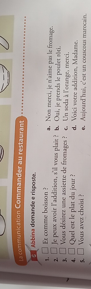 La communication Commander au restaurant
6 Abbina domande e risposte.
1. ₹ Et comme boisson ? a. Non merci, je n’aime pas le fromage.
2. Je peux avoir l’addition, s'il vous plait ? b. Oui, je prends le poulet rôti.
3. Vous désirez une assiette de fromages ? c. Un soda à l'orange, merci.
4. Quel est le plat du jour ? d. Voici votre addition, Madame.
5. Vous avez choisi ? e. Aujourd’hui, c’est un couscous marocain.