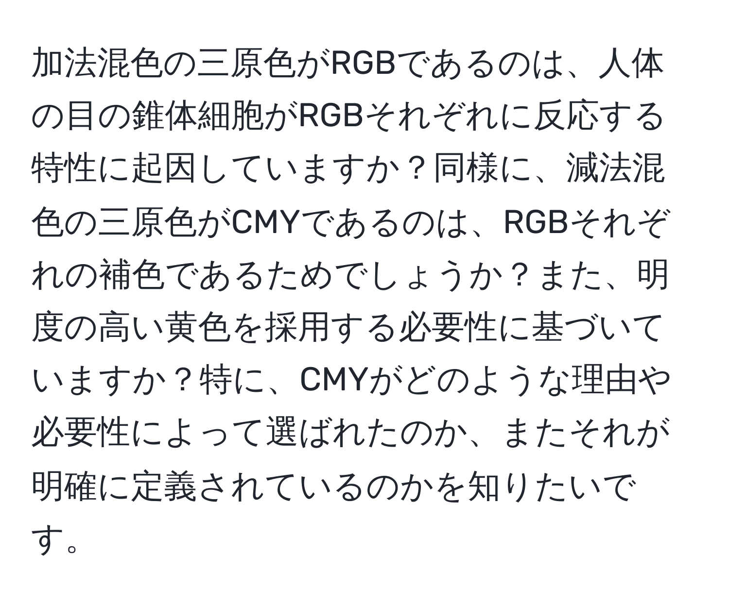 加法混色の三原色がRGBであるのは、人体の目の錐体細胞がRGBそれぞれに反応する特性に起因していますか？同様に、減法混色の三原色がCMYであるのは、RGBそれぞれの補色であるためでしょうか？また、明度の高い黄色を採用する必要性に基づいていますか？特に、CMYがどのような理由や必要性によって選ばれたのか、またそれが明確に定義されているのかを知りたいです。