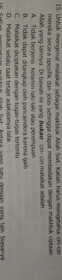 Untuk mengenal malaikat sebagai makhluk Allah Swt. Kalian harus mengetahui ciri-ciri
mereka secara spesifik dan jelas sehingga dapat membedakan dengan makhluk ciptaan
Allah yang lainnya. Di bawah ini yang bukan ciri- ciri malaikat adalah ...
A. Tidak berjenis kelamin laki-laki atau perempuan
B. Tidak dapat ditangkap oleh pancaindera karena gaib
C. Malaikat diciptakan dengan tugas-tugas tertentu
D. Malaikat selalu taat tetạpi adakalanya lalai
Jah Swt Antara vạng satu dengan vang lain biasanya