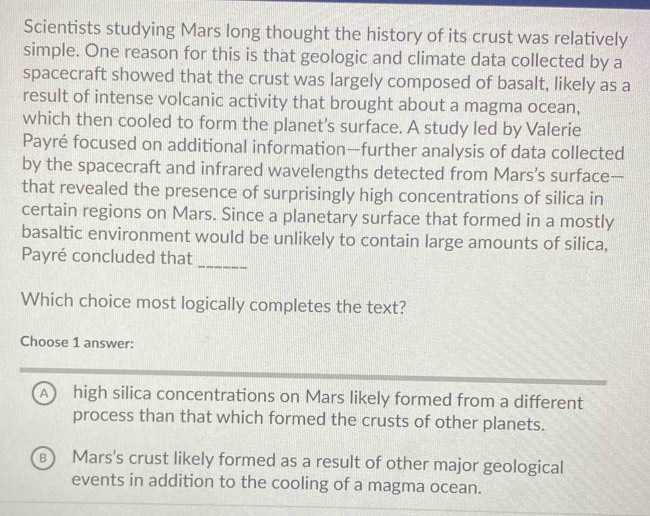 Scientists studying Mars long thought the history of its crust was relatively
simple. One reason for this is that geologic and climate data collected by a
spacecraft showed that the crust was largely composed of basalt, likely as a
result of intense volcanic activity that brought about a magma ocean,
which then cooled to form the planet's surface. A study led by Valerie
Payré focused on additional information—further analysis of data collected
by the spacecraft and infrared wavelengths detected from Mars’s surface—
that revealed the presence of surprisingly high concentrations of silica in
certain regions on Mars. Since a planetary surface that formed in a mostly
basaltic environment would be unlikely to contain large amounts of silica,
Payré concluded that_
Which choice most logically completes the text?
Choose 1 answer:
A high silica concentrations on Mars likely formed from a different
process than that which formed the crusts of other planets.
B Mars's crust likely formed as a result of other major geological
events in addition to the cooling of a magma ocean.