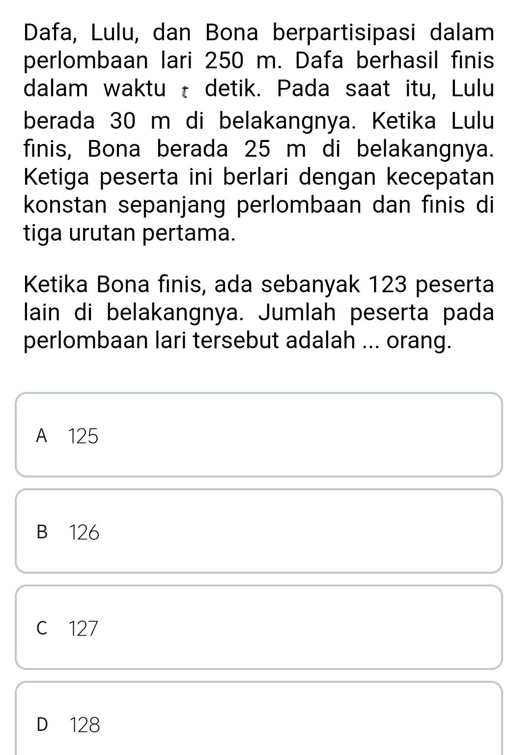 Dafa, Lulu, dan Bona berpartisipasi dalam
perlombaan lari 250 m. Dafa berhasil finis
dalam waktu t detik. Pada saat itu, Lulu
berada 30 m di belakangnya. Ketika Lulu
finis, Bona berada 25 m di belakangnya.
Ketiga peserta ini berlari dengan kecepatan
konstan sepanjang perlombaan dan finis di
tiga urutan pertama.
Ketika Bona finis, ada sebanyak 123 peserta
lain di belakangnya. Jumlah peserta pada
perlombaan lari tersebut adalah ... orang.
A 125
B 126
c 127
D 128