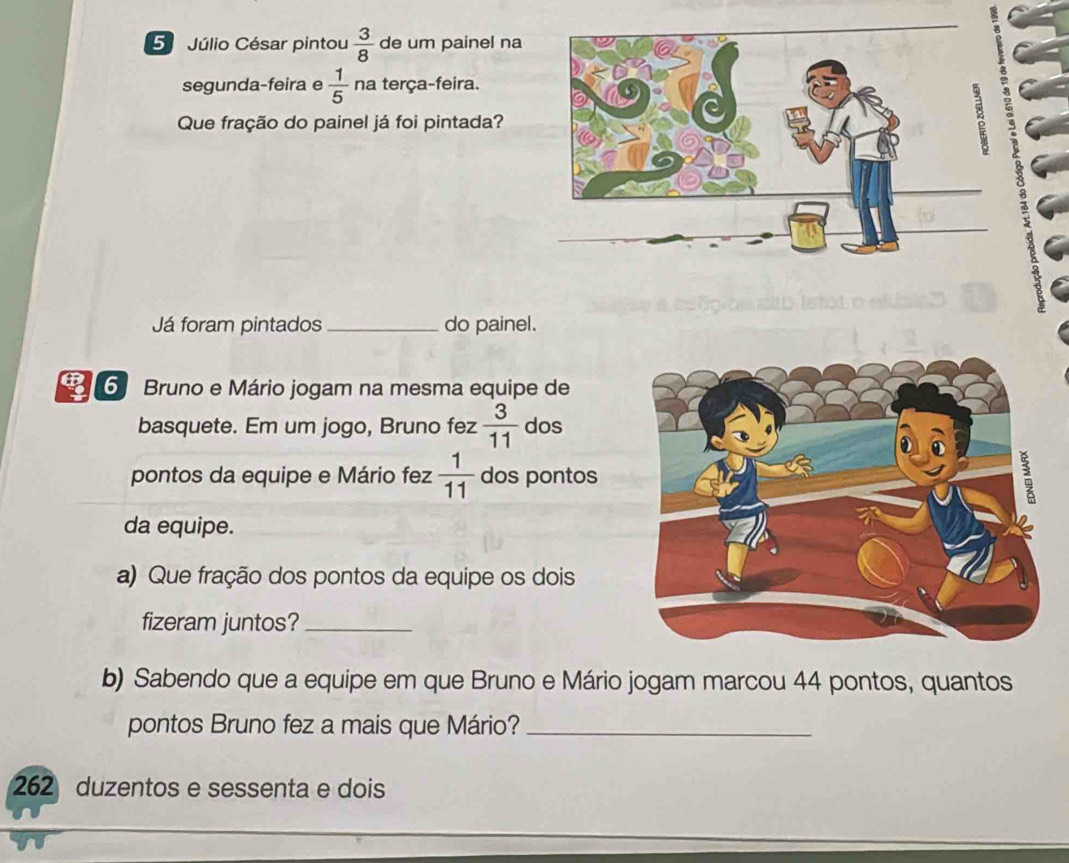 Júlio César pintou  3/8  de um painel na 
segunda-feira e  1/5  na terça-feira. 
Que fração do painel já foi pintada? 
Já foram pintados _do painel. 
6 Bruno e Mário jogam na mesma equipe de 
basquete. Em um jogo, Bruno fez  3/11  dos 
pontos da equipe e Mário fez  1/11  dos pontos 
da equipe. 
a) Que fração dos pontos da equipe os dois 
fizeram juntos?_ 
b) Sabendo que a equipe em que Bruno e Mário jogam marcou 44 pontos, quantos 
pontos Bruno fez a mais que Mário?_ 
262 duzentos e sessenta e dois