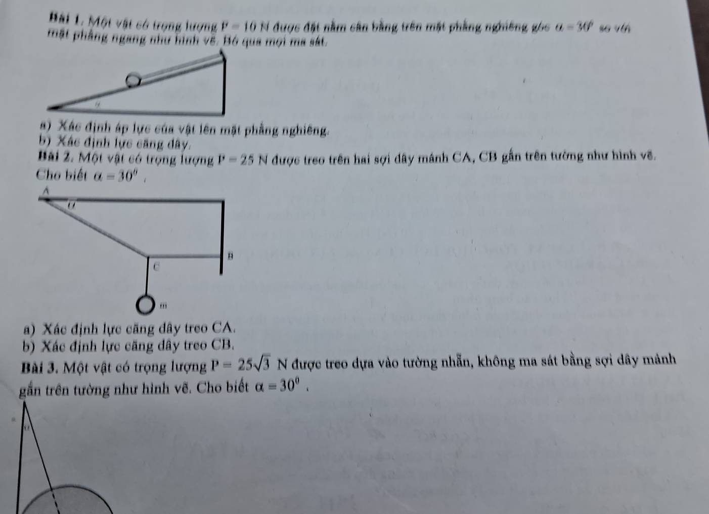 Bải 1. Một vật có trọng lượng P=10N được đặt nằm sân bằng trên mặt phầng nghiêng góc a=30° so vớn 
mặt phẳng ngang như hình vẽ. Bó qua mọi ma sát. 
) Xác định áp lực của vật lên mặt phẳng nghiêng. 
b) Xác định lực căng dây. 
Bài 2. Một vật có trọng lượng P=25N được treo trên hai sợi dây mánh CA, CB gắn trên tường như hình vẽ. 
Cho biết alpha =30°, 
a) Xác định lực căng dây treo CA. 
b) Xác định lực căng dây treo CB. 
Bài 3. Một vật có trọng lượng P=25sqrt(3)N được treo dựa vào tường nhẵn, không ma sát bằng sợi dây mảnh 
gần trên tường như hình vẽ. Cho biết alpha =30°.