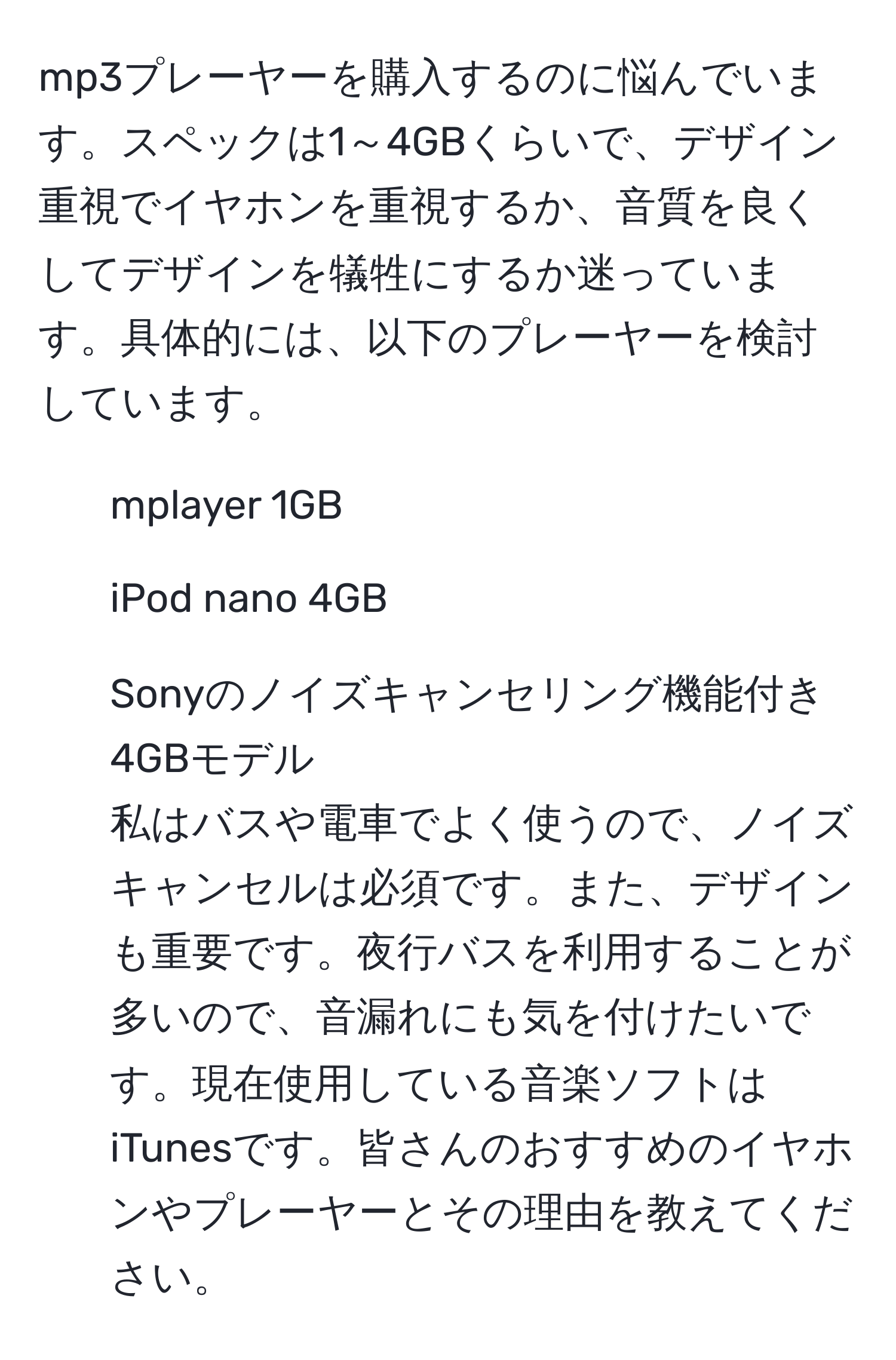 mp3プレーヤーを購入するのに悩んでいます。スペックは1～4GBくらいで、デザイン重視でイヤホンを重視するか、音質を良くしてデザインを犠牲にするか迷っています。具体的には、以下のプレーヤーを検討しています。  
- mplayer 1GB  
- iPod nano 4GB  
- Sonyのノイズキャンセリング機能付き4GBモデル  
私はバスや電車でよく使うので、ノイズキャンセルは必須です。また、デザインも重要です。夜行バスを利用することが多いので、音漏れにも気を付けたいです。現在使用している音楽ソフトはiTunesです。皆さんのおすすめのイヤホンやプレーヤーとその理由を教えてください。