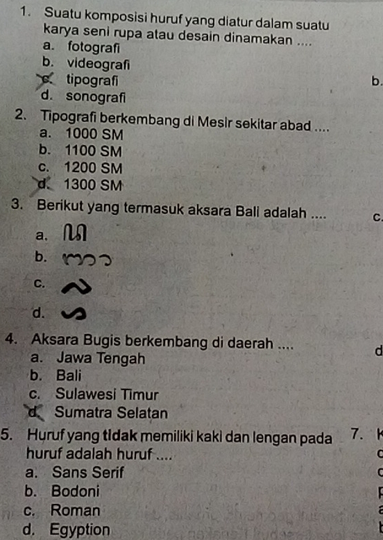 Suatu komposisi huruf yang diatur dalam suatu
karya seni rupa atau desain dinamakan ....
a. fotografi
b. videografi
c tipografi b.
d. sonografi
2. Tipografi berkembang di Mesir sekitar abad ....
a. 1000 SM
b. 1100 SM
c. 1200 SM
d 1300 SM
3. Berikut yang termasuk aksara Bali adalah .... C.
a,
b.
C.
d.
4. Aksara Bugis berkembang di daerah ....
d
a. Jawa Tengah
b. Bali
c. Sulawesi Timur
d Sumatra Selatan
5. Huruf yang tIdak memiliki kaki dan lengan pada 7. k
huruf adalah huruf .... C
a. Sans Serif C
b. Bodoni
c. Roman
d. Egyption