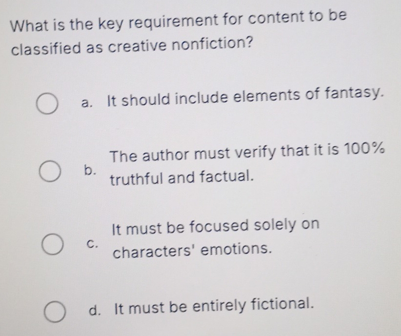 What is the key requirement for content to be
classified as creative nonfiction?
a. It should include elements of fantasy.
The author must verify that it is 100%
b.
truthful and factual.
It must be focused solely on
C.
characters' emotions.
d. It must be entirely fictional.