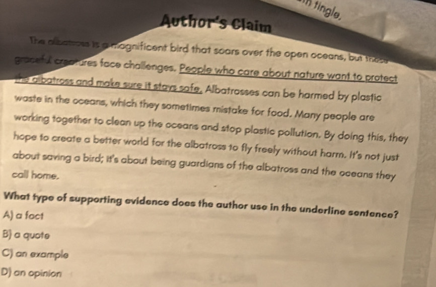 tin tingle.
Author's Claim
The albatrows is a magnificent bird that soars over the open oceans, but these
graceful creatures face challenges. People who care about nature want to protect
the olbatross and make sure it stays safe, Albatrosses can be harmed by plastic
waste in the oceans, which they sometimes mistake for food. Many people are
working together to clean up the oceans and stop plastic pollution. By doing this, they
hope to create a better world for the albatross to fly freely without harm. It's not just
about saving a bird; it's about being guardians of the albatross and the oceans they
call home.
What type of supporting evidence does the author use in the underline sentence?
A) a fact
B) a quote
C) an example
D) an opinion