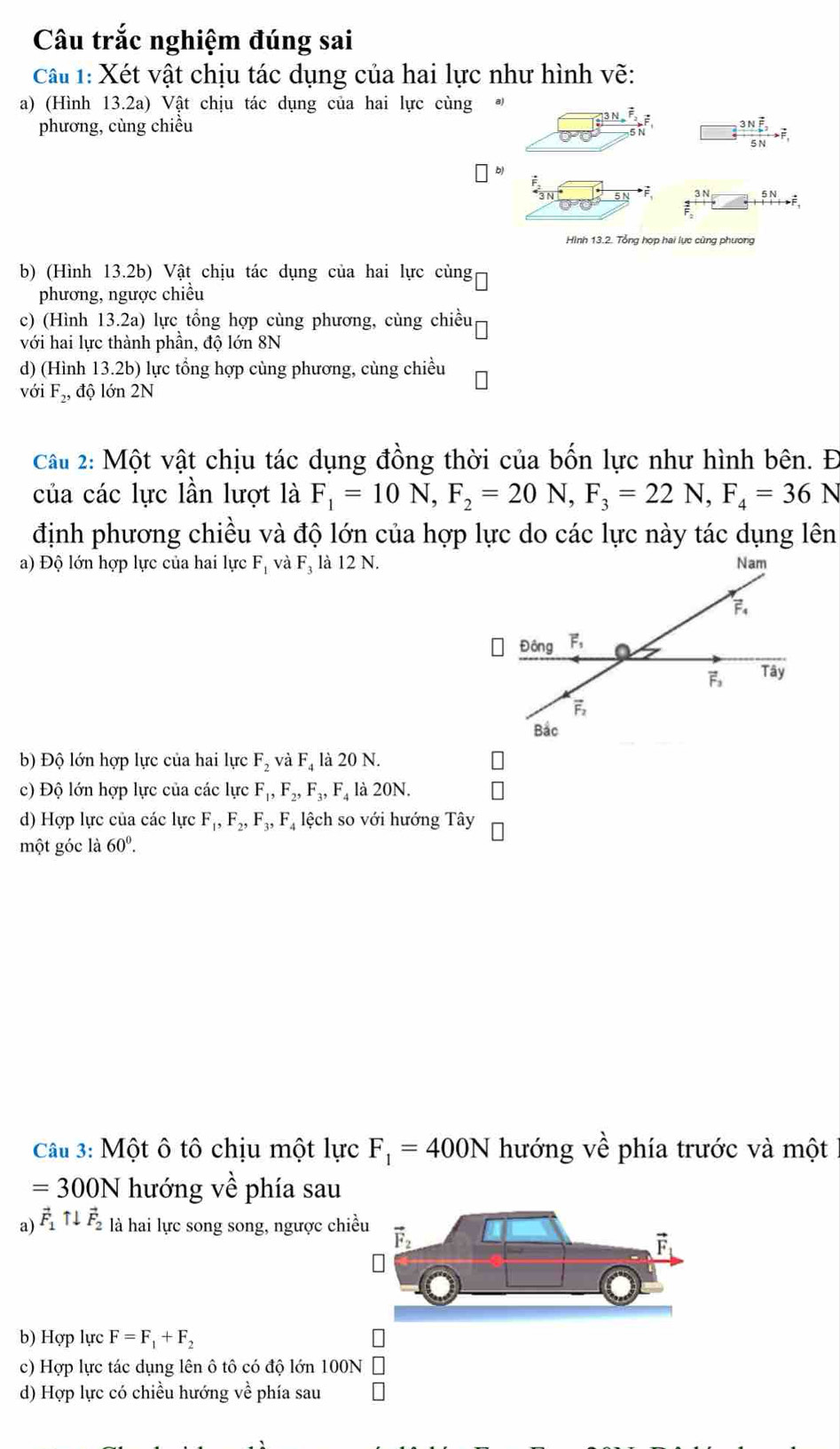 Câu trắc nghiệm đúng sai
Cầu 1: Xét vật chịu tác dụng của hai lực như hình vẽ:
a) (Hình 13.2a) Vật chịu tác dụng của hai lực cùng  
phương, cùng chiều
frac 3Noverline F_25Nto overline F_1
51
beginarrayr 5N +1to  hline endarray
Hình 13.2. Tổng hợp hai lực cùng phương
b) (Hình 13.2b) Vật chịu tác dụng của hai lực cùng
phương, ngược chiều
c) (Hình 13.2a) lực tổng hợp cùng phương, cùng chiều
với hai lực thành phần, độ lớn 8N
d) (Hình 13.2b) lực tổng hợp cùng phương, cùng chiều
với F_2, độ  ớn 2N
Câu 2: Một vật chịu tác dụng đồng thời của bốn lực như hình bên. Đ
của các lực lần lượt là F_1=10N,F_2=20N,F_3=22N,F_4=36N
định phương chiều và độ lớn của hợp lực do các lực này tác dụng lên
a) Độ lớn hợp lực của hai lực F_1 và Fị là 12 N. Nam
vector F_4
Đông F,
vector F_3 Tây
vector F_2
Bắc
b) Độ lớn hợp lực của hai lực F_2vaF_4 là 20 N.
c) Độ lớn hợp lực của các lực F_1,F_2,F_3,F_4 là 20N.
d) Hợp lực của các lực F_1,F_2,F_3,F_4 lệch so với hướng Tây
một góc l a60°.
Câu 3: Một ô tô chịu một lực F_1=400N hướng vhat e phía trước và một
=300N hướng về phía sau
a) vector F_1uparrow downarrow vector F_2 là hai lực song song, ngược chi
b) Hợp lực F=F_1+F_2
c) Hợp lực tác dụng lên ô tô có độ lớn 100N
d) Hợp lực có chiều hướng về phía sau