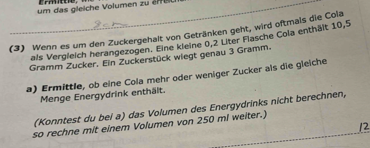 um das gleiche Volumen zu erre 
(3) Wenn es um den Zuckergehalt von Getränken geht, wird oftmals die Cola 
als Vergleich herangezogen. Eine kleine 0,2 Liter Flasche Cola enthält 10,5
Gramm Zucker. Ein Zuckerstück wiegt genau 3 Gramm. 
a) Ermittle, ob eine Cola mehr oder weniger Zucker als die gleiche 
Menge Energydrink enthält. 
(Konntest du bei a) das Volumen des Energydrinks nicht berechnen, 
so rechne mit einem Volumen von 250 ml weiter.) 
12