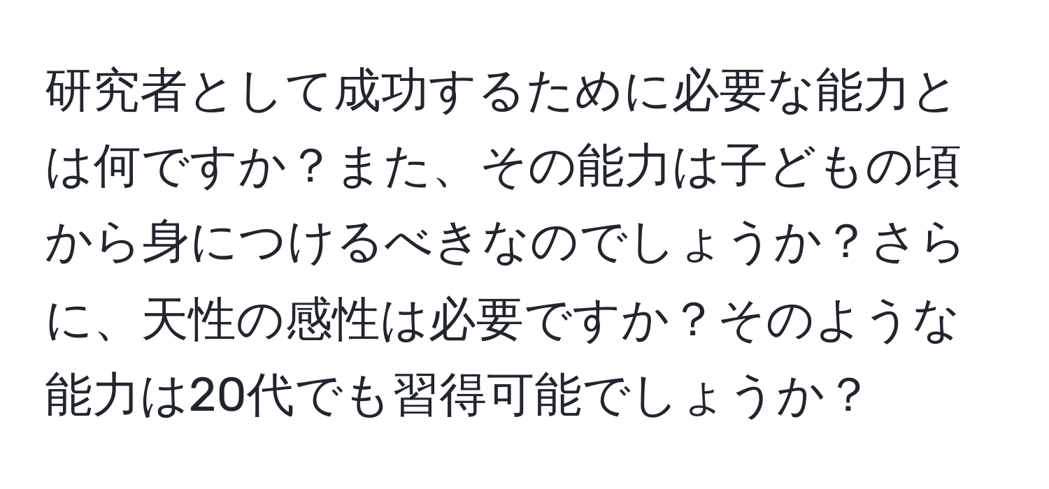 研究者として成功するために必要な能力とは何ですか？また、その能力は子どもの頃から身につけるべきなのでしょうか？さらに、天性の感性は必要ですか？そのような能力は20代でも習得可能でしょうか？