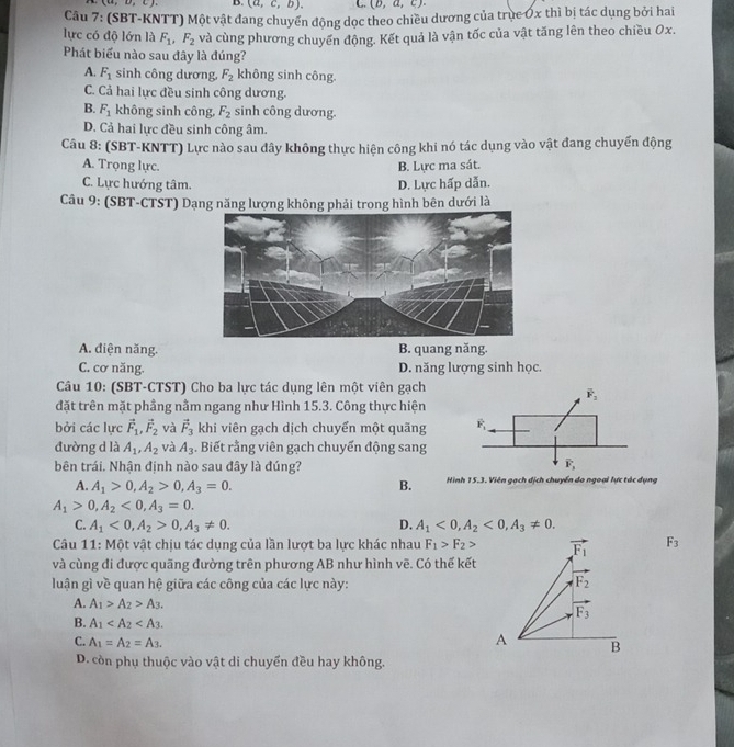 (u,u,c) B. (a,c,b). C. (b,a,c).
Câu 7: (SBT-KNTT) Một vật đang chuyển động dọc theo chiều dương của trục Ơx thì bị tác dụng bởi hai
lực có độ lớn là F_1,F_2 và cùng phương chuyển động. Kết quả là vận tốc của vật tăng lên theo chiều Ox.
Phát biểu nào sau đây là đúng?
A. F_1 sinh công dương, F_2 không sinh công.
C. Cả hai lực đều sinh công dương.
B. F_1 không sinh công, F_2 sinh công dương.
D. Cả hai lực đều sinh công âm.
Câu 8: (SBT-KNTT) Lực nào sau dây không thực hiện công khi nó tác dụng vào vật đang chuyển động
A. Trọng lực. B. Lực ma sát.
C. Lực hướng tâm. D. Lực hấp dẫn.
Câu 9: (SBT-CTST) Dạng năng lượng không phải trong hình bên dưới là
A. diện năng. B. quang năng.
C. cơ năng. D. năng lượng sinh học.
Câu 10: (SBT-CTST) Cho ba lực tác dụng lên một viên gạch
đặt trên mặt phầng nằm ngang như Hình 15.3. Công thực hiện
bởi các lực vector F_1,vector F_2 và vector F_3 khi viên gạch dịch chuyển một quãng 
đường d là A_1,A_2 và A_3. Biết rằng viên gạch chuyến động sang
bên trái. Nhận định nào sau đây là đúng?
A. A_1>0,A_2>0,A_3=0. B. Hình 15.3. Viên gạch dịch chuyển do ngoại lực tác dụng
A_1>0,A_2<0,A_3=0.
C. A_1<0,A_2>0,A_3!= 0. D. A_1<0,A_2<0,A_3!= 0.
Câu 11: Một vật chịu tác dụng của lần lượt ba lực khác nhau F_1>F_2> vector F_1 F_3
và cùng đi được quãng đường trên phương AB như hình vẽ. Có thế kết
luận gì về quan hệ giữa các công của các lực này: F_2
A. A_1>A_2>A_3.
vector F_3
B. A_1
C. A_1=A_2=A_3.
A B
D. còn phụ thuộc vào vật di chuyển đều hay không.